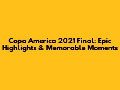 Copa America 2021 Final: Epic Highlights & Memorable Moments