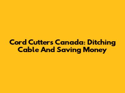 Cord Cutters Canada: Ditching Cable And Saving Money