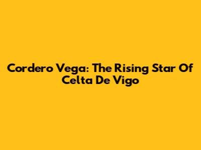 Cordero Vega: The Rising Star Of Celta De Vigo