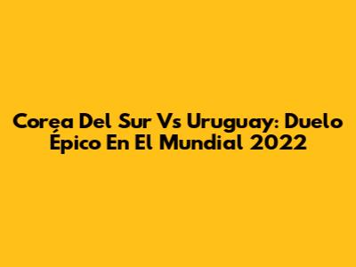 Corea Del Sur Vs Uruguay: Duelo Épico En El Mundial 2022