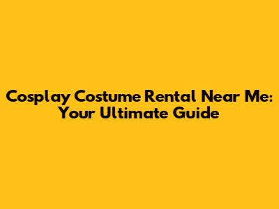 Cosplay Costume Rental Near Me: Your Ultimate Guide