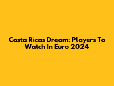Costa Rica's Dream: Players To Watch In Euro 2024