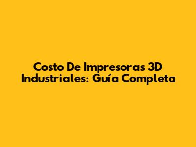 Costo De Impresoras 3D Industriales: Guía Completa