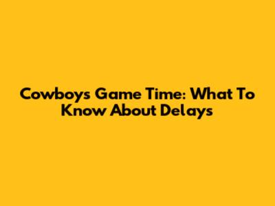 Cowboys Game Time: What To Know About Delays