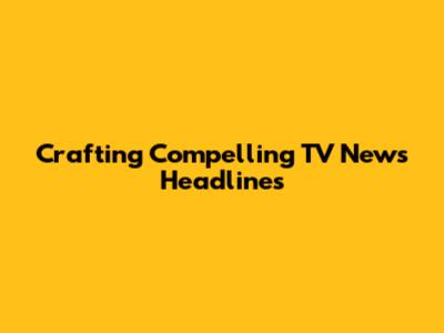 Crafting Compelling TV News Headlines