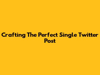 Crafting The Perfect Single Twitter Post
