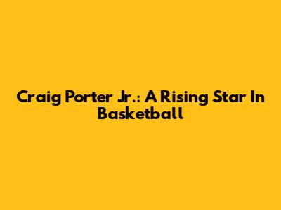 Craig Porter Jr.: A Rising Star In Basketball