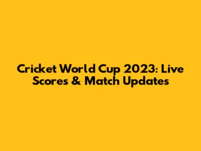 Cricket World Cup 2023: Live Scores & Match Updates