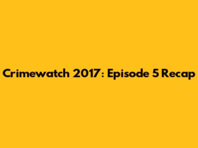 Crimewatch 2017: Episode 5 Recap