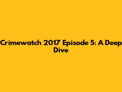 Crimewatch 2017 Episode 5: A Deep Dive
