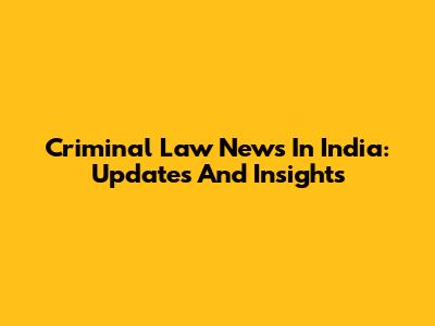 Criminal Law News In India: Updates And Insights