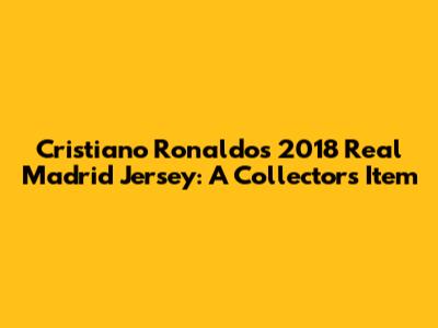 Cristiano Ronaldo's 2018 Real Madrid Jersey: A Collector's Item