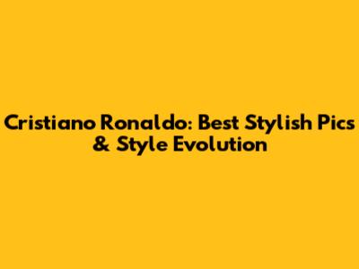 Cristiano Ronaldo: Best Stylish Pics & Style Evolution