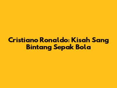 Cristiano Ronaldo: Kisah Sang Bintang Sepak Bola