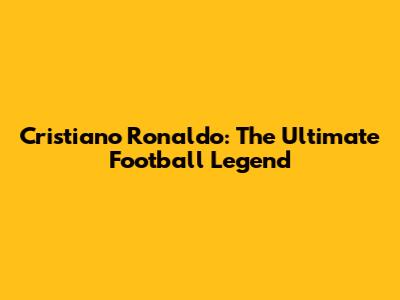 Cristiano Ronaldo: The Ultimate Football Legend