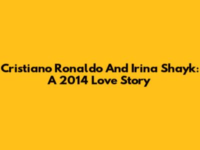 Cristiano Ronaldo And Irina Shayk: A 2014 Love Story