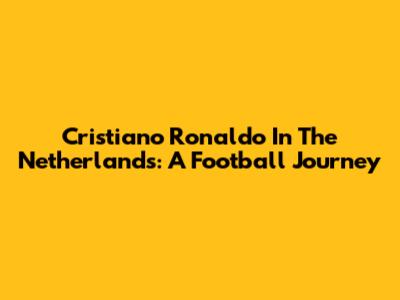 Cristiano Ronaldo In The Netherlands: A Football Journey