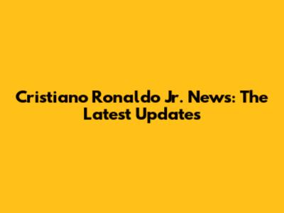 Cristiano Ronaldo Jr. News: The Latest Updates