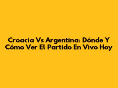 Croacia Vs Argentina: Dónde Y Cómo Ver El Partido En Vivo Hoy