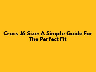 Crocs J6 Size: A Simple Guide For The Perfect Fit