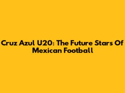 Cruz Azul U20: The Future Stars Of Mexican Football