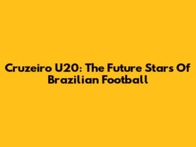 Cruzeiro U20: The Future Stars Of Brazilian Football