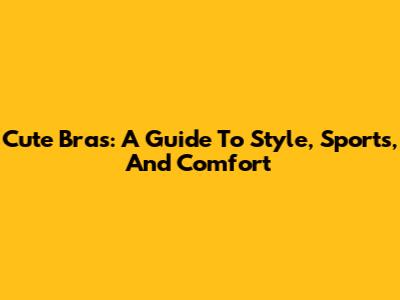 Cute Bras: A Guide To Style, Sports, And Comfort