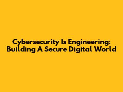 Cybersecurity Is Engineering: Building A Secure Digital World