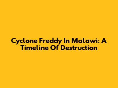 Cyclone Freddy In Malawi: A Timeline Of Destruction