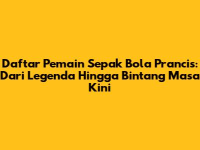 Daftar Pemain Sepak Bola Prancis: Dari Legenda Hingga Bintang Masa Kini