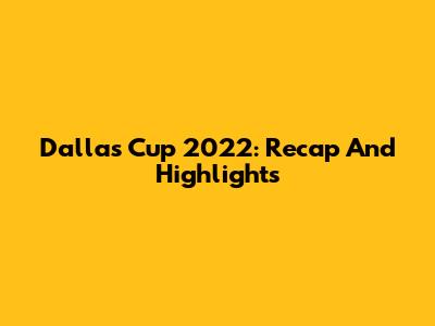 Dallas Cup 2022: Recap And Highlights