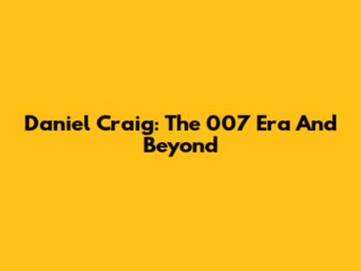Daniel Craig: The 007 Era And Beyond