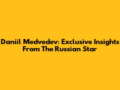 Daniil Medvedev: Exclusive Insights From The Russian Star