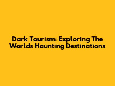 Dark Tourism: Exploring The World's Haunting Destinations