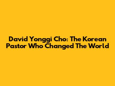 David Yonggi Cho: The Korean Pastor Who Changed The World
