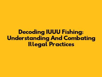 Decoding IUUU Fishing: Understanding And Combating Illegal Practices