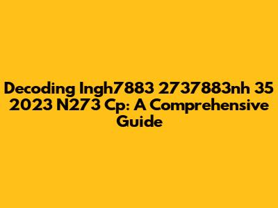 Decoding Ingh7883 2737883nh 35 2023 N273 Cp: A Comprehensive Guide