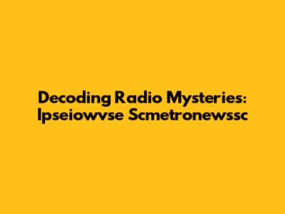 Decoding Radio Mysteries: Ipseiowvse Scmetronewssc