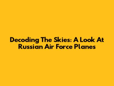 Decoding The Skies: A Look At Russian Air Force Planes