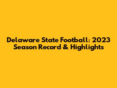 Delaware State Football: 2023 Season Record & Highlights