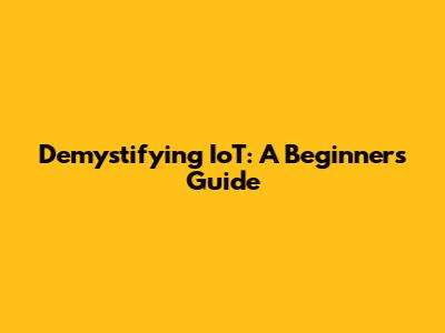 Demystifying IoT: A Beginner's Guide