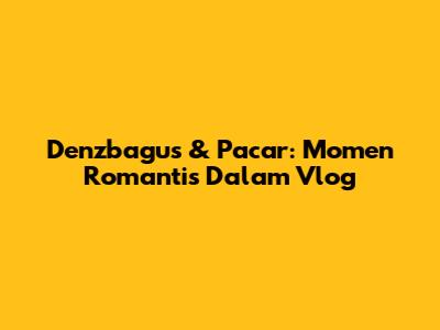 Denzbagus & Pacar: Momen Romantis Dalam Vlog