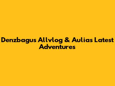 Denzbagus Allvlog & Aulia's Latest Adventures