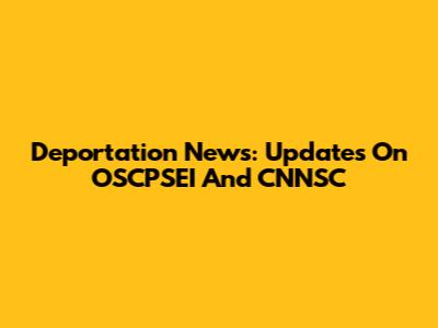Deportation News: Updates On OSCPSEI And CNNSC