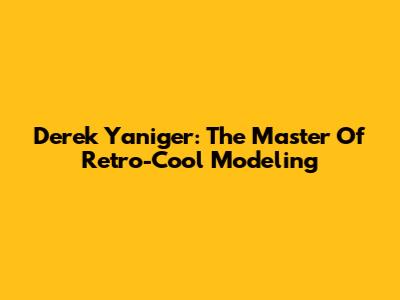Derek Yaniger: The Master Of Retro-Cool Modeling