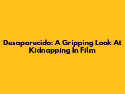 Desaparecido: A Gripping Look At Kidnapping In Film