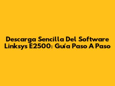 Descarga Sencilla Del Software Linksys E2500: Guía Paso A Paso