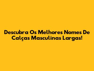 Descubra Os Melhores Nomes De Calças Masculinas Largas!