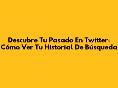 Descubre Tu Pasado En Twitter: Cómo Ver Tu Historial De Búsqueda