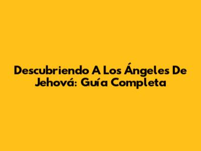 Descubriendo A Los Ángeles De Jehová: Guía Completa